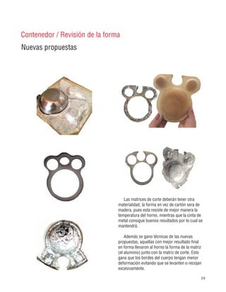 19
Nuevas propuestas
Contenedor / Revisión de la forma
Las matrices de corte deberán tener otra
materialidad, la forma en vez de cartón sera de
madera, pues esta resiste de mejor manera la
temperatura del horno, mientras que la cinta de
metal consigue buenos resultados por lo cual se
mantendrá.
Además se gano técnicas de las nuevas
propuestas, aquellas con mejor resultado final
en forma llevaron al horno la forma de la matriz
(el aluminio) junto con la matriz de corte. Esto
gana que los bordes del cuerpo tengan menor
deformación evitando que se levanten o recojan
excesivamente.
 