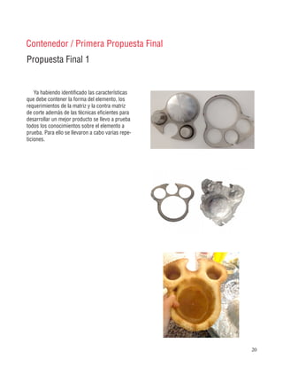 20
Propuesta Final 1
Contenedor / Primera Propuesta Final
Ya habiendo identificado las características
que debe contener la forma del elemento, los
requerimientos de la matriz y la contra matriz
de corte además de las técnicas eficientes para
desarrollar un mejor producto se llevo a prueba
todos los conocimientos sobre el elemento a
prueba. Para ello se llevaron a cabo varias repe-
ticiones.
 