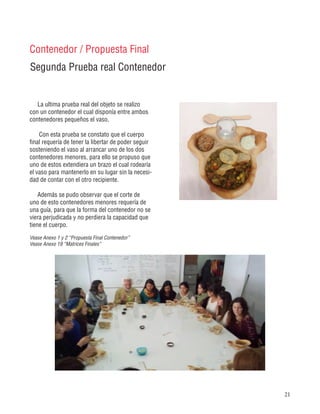 21
Segunda Prueba real Contenedor
Contenedor / Propuesta Final
La ultima prueba real del objeto se realizo
con un contenedor el cual disponía entre ambos
contenedores pequeños el vaso.
Con esta prueba se constato que el cuerpo
final requería de tener la libertar de poder seguir
sosteniendo el vaso al arrancar uno de los dos
contenedores menores, para ello se propuso que
uno de estos extendiera un brazo el cual rodearía
el vaso para mantenerlo en su lugar sin la necesi-
dad de contar con el otro recipiente.
Además se pudo observar que el corte de
uno de esto contenedores menores requería de
una guía, para que la forma del contenedor no se
viera perjudicada y no perdiera la capacidad que
tiene el cuerpo.
Vease Anexo 1 y 2 “Propuesta Final Contenedor”
Vease Anexo 19 “Matrices Finales”
 