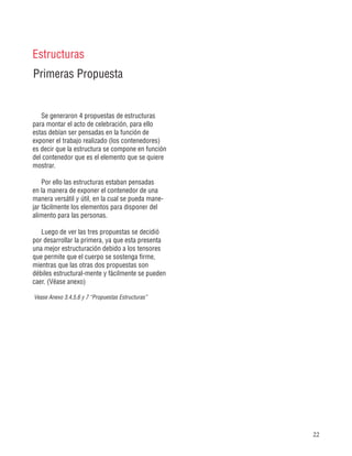 22
Primeras Propuesta
Estructuras
Se generaron 4 propuestas de estructuras
para montar el acto de celebración, para ello
estas debían ser pensadas en la función de
exponer el trabajo realizado (los contenedores)
es decir que la estructura se compone en función
del contenedor que es el elemento que se quiere
mostrar.
Por ello las estructuras estaban pensadas
en la manera de exponer el contenedor de una
manera versátil y útil, en la cual se pueda mane-
jar fácilmente los elementos para disponer del
alimento para las personas.
Luego de ver las tres propuestas se decidió
por desarrollar la primera, ya que esta presenta
una mejor estructuración debido a los tensores
que permite que el cuerpo se sostenga firme,
mientras que las otras dos propuestas son
débiles estructural-mente y fácilmente se pueden
caer. (Véase anexo)
Vease Anexo 3,4,5,6 y 7 “Propuestas Estructuras”
 