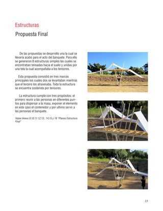 23
Propuesta Final
Estructuras
De las propuestas se desarrollo una la cual se
llevaría acabo para el acto del banquete. Para ello
se generaron 8 estructuras simples las cuales se
encontraban tensadas hacia el suelo y unidas por
una tela la cual acompañaba a los tensores.
Esta propuesta consistió en tres marcos
principales los cuales dos se levantaban mientras
que el tercero los atravesaba. Toda la estructura
se encuentra sostenida por tensores.
La estructura cumple con tres propósitos; el
primero reunir a las personas en diferentes pun-
tos para dispersar a la masa, exponer el elemento
en este caso el contenedor y por ultimo servir a
las personas el banquete.
Vease Anexo 8,10,11,12,13 , 14,15 y 16 “Planos Estructura
Final”
 