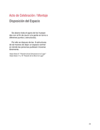 24
Disposición del Espacio
Acto de Celebración / Montaje
Se abarco toda el agora de los huespe-
des con el fin de reunir a la gente en torno a
diferenes puntos ( estructuras).
Por ello se dispuso de las 8 estructuras
de tal manera de dejar un espacio central
en donde las personas pudiesen moverse
libremente.
Vease Anexo 9 “ Posición de las Estructuras en el Lugar”
Vease Anexo 17 y 18“ Posición de la Olla en el Lugar”
 