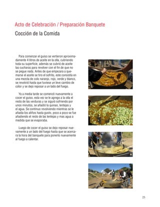25
Cocción de la Comida
Acto de Celebración / Preparación Banquete
Para comenzar el guiso se vertieron aproxima-
damente 4 litros de aceite en la olla, cubriendo
toda su superficie, además se cubrió de aceite
las cucharas para revolver con el fin de que no
se pegue nada. Antes de que empezara a que-
marse el aceite se tiro el sofrito, este consistía en
una mezcla de colo naranjo, rojo, verde y blanco,
se revolvió hasta que tuviese un leve cambio de
color y se dejo reposar a un lado del fuego.
Ya a media tarde se comenzó nuevamente a
cocer el guiso, esta vez se le agrego a la olla el
resto de las verduras y se siguió sofriendo por
unos minutos, se añadió la quinao, lentejas y
el agua. Se continuo revolviendo mientras se le
añadía los aliños hasta gusto, poco a poco se fue
añadiendo el resto de las lentejas y mas agua a
medida que se evaporaba.
Luego de cocer el guiso se dejo reposar nue-
vamente a un lado del fuego hasta que se acerca-
ra la hora del banquete para ponerlo nuevamente
al fuego a calentar.
 
