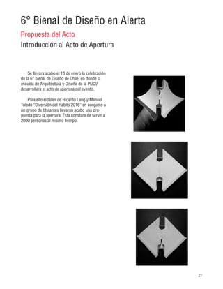 27
6° Bienal de Diseño en Alerta
Propuesta del Acto
Introducción al Acto de Apertura
Se llevara acabo el 10 de enero la celebración
de la 6° bienal de Diseño de Chile, en donde la
escuela de Arquitectura y Diseño de la PUCV
desarrollara el acto de apertura del evento.
Para ello el taller de Ricardo Lang y Manuel
Toledo “Diversión del Habito 2016” en conjunto a
un grupo de titulantes llevaran acabo una pro-
puesta para la apertura. Esta constara de servir a
2000 personas al mismo tiempo.
 