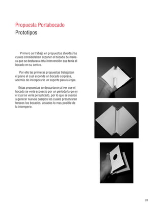 28
Primero se trabajo en propuestas abiertas las
cuales consideraban exponer el bocado de mane-
ra que se destacara esta intervención que tenia el
bocado en su centro.
Por ello las primeras propuestas trabajaban
el plano el cual esconde un bocado sorpresa,
además de incorporarle un soporte para la copa.
Estas propuestas se descartaron al ver que el
bocado se vería expuesto por un periodo largo en
el cual se vería perjudicado, por lo que se avanzo
a generar nuevos cuerpos los cuales preservaran
frescos los bocados, aislados lo mas posible de
la intemperie.
Propuesta Portabocado
Prototipos
 