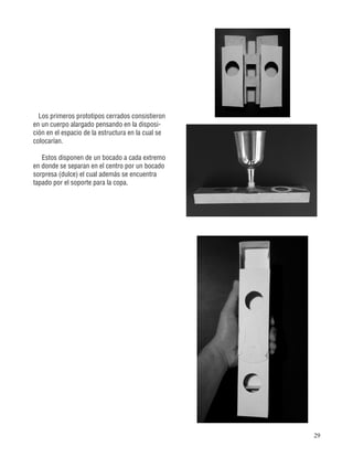 29
Los primeros prototipos cerrados consistieron
en un cuerpo alargado pensando en la disposi-
ción en el espacio de la estructura en la cual se
colocarían.
Estos disponen de un bocado a cada extremo
en donde se separan en el centro por un bocado
sorpresa (dulce) el cual además se encuentra
tapado por el soporte para la copa.
 