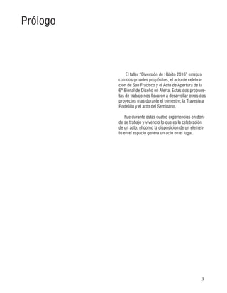 3
El taller “Diversión de Hábito 2016” emepzó
con dos grnades propósitos, el acto de celebra-
ción de San Fracisco y el Acto de Apertura de la
6° Bienal de Diseño en Alerta. Estas dos propues-
tas de trabajo nos llevaron a desarrollar otros dos
proyectos mas durante el trimestre; la Travesia a
Rodelillo y el acto del Seminario.
Fue durante estas cuatro experiencias en don-
de se trabajo y vivencio lo que es la celebración
de un acto, el como la disposicion de un elemen-
to en el espacio genera un acto en el lugar.
Prólogo
 