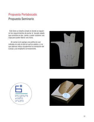 32
Propuesta Portabocado
Propuesta Seminario
Este tiene un diseño simple en donde se siguier-
on los requerimientos de portar el bocado salado
que consistia en dos panes y poder sostener una
copa para poder liberar una mano.
Al cuerpo se le agrego una gráfica la cual
indicaba no solo el acto el cual se celebra, si no
que ademas indica visualemtne la orientación del
cuerpo y asi emplearlo correctamente.
 