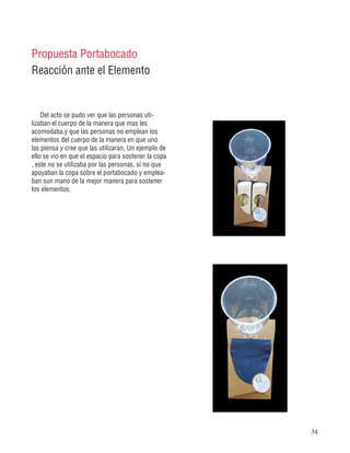 34
Del acto se pudo ver que las personas uti-
lizaban el cuerpo de la manera que mas les
acomodaba,y que las personas no emplean los
elementos del cuerpo de la manera en que uno
las piensa y cree que las utilizaran. Un ejemplo de
ello se vio en que el espacio para sostener la copa
, este no se utilizaba por las personas, si no que
apoyaban la copa sobre el portabocado y emplea-
ban sun mano de la mejor manera para sostener
los elementos.
Propuesta Portabocado
Reacción ante el Elemento
 