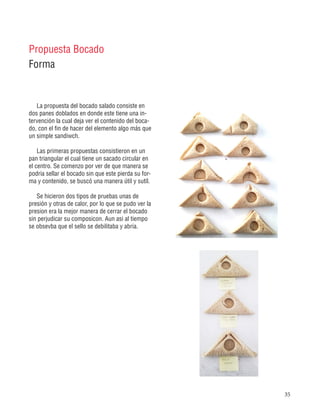 35
La propuesta del bocado salado consiste en
dos panes doblados en donde este tiene una in-
tervención la cual deja ver el contenido del boca-
do, con el fin de hacer del elemento algo más que
un simple sandiwch.
Las primeras propuestas consistieron en un
pan triangular el cual tiene un sacado circular en
el centro. Se comenzo por ver de que manera se
podria sellar el bocado sin que este pierda su for-
ma y contenido, se buscó una manera útil y sutíl.
Se hicieron dos tipos de pruebas unas de
presión y otras de calor, por lo que se pudo ver la
presion era la mejor manera de cerrar el bocado
sin perjudicar su composicon. Aun asi al tiempo
se obsevba que el sello se debilitaba y abria.
Propuesta Bocado
Forma
 