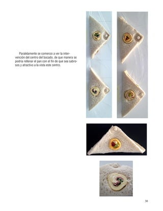 38
Paralelamente se comenzo a ver la inter-
vención del centro del bocado, de que manera se
podria rellenar el pan con el fin de que sea sabro-
sos y atractivo a la vista este centro.
 