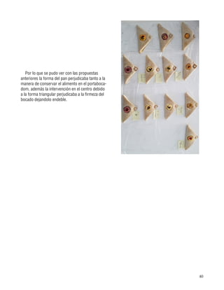 40
Por lo que se pudo ver con las propuestas
anteriores la forma del pan perjudicaba tanto a la
manera de conservar el alimento en el portaboca-
dom, además la intervención en el centro debido
a la forma triangular perjudicaba a la firmeza del
bocado dejandolo endeble.
 