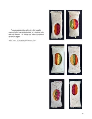 43
Propuestas de color del centro del bocado,
además hubo mas investigación en cuanto al sell-
lado del bocado. Los bordes del sello al presionar
revientan el pan.
Vease Anexo 23,24,25,26 y 27 “Proceso pan”
 