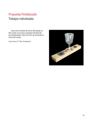 46
Propuesta Portabocado
Trabajos individuales
Junto con el cambio de forma del bocado se
llevo acabo una nueva propuesta individual de
los portabocados. Esto con el fin de reinventar la
forma del cuerpo.
Vease Anexo 22 “Plano Portabocado”
 