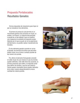 47
Propuesta Portabocados
Resultados Ganados
De las propuestas de mecanismo para hacer el
pan se rescataron tres elementos.
El primero la prensa la cual permite en un
movimiento generar dos procesos en el pan, el
endido y el troquel. La maquina esta pensada
a escala de un pan debido a que se modifico
una maaquina ya existente al proposito propio.
Además por lo que se pudo ver en la experiencia
del Seminario, es posible realizar manalmente los
bocados.
El otro elemento ganado consiste en cerrar
el bocado, las laminas de acrilico que permiten
doblar el pan con el menor contacto posible de
las manos a la comida.
Por ultimo el elemento final ganado consiste
en sellar el pan de una manera en qeu los bordes
queden definidos. Este sello tiene dos acciones, la
primera presionar para sellar y la segunda cortar
para definir los bordes y que los que anterior-
mente quedan reventados ahora queden definidos
de la mejor manera desperdiciando la menor
cantidad de materia posible.
 