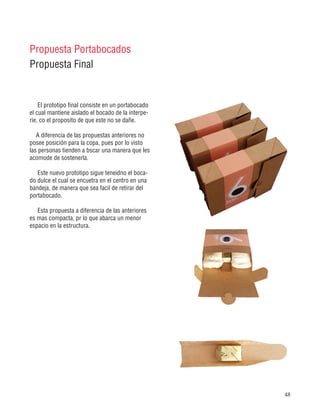 48
Propuesta Portabocados
Propuesta Final
El prototipo final consiste en un portabocado
el cual mantiene aislado el bocado de la interpe-
rie, co el proposito de que este no se dañe.
A diferencia de las propuestas anteriores no
posee posición para la copa, pues por lo visto
las personas tienden a bscar una manera que les
acomode de sostenerla.
Este nuevo prototipo sigue teneidno el boca-
do dulce el cual se encuetra en el centro en una
bandeja, de manera que sea facil de retirar del
portabocado.
Esta propuesta a diferencia de las anteriores
es mas compacta, pr lo que abarca un menor
espacio en la estructura.
 