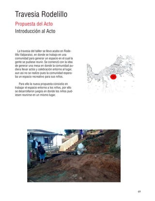 49
Travesia Rodelillo
Propuesta del Acto
Introducción al Acto
La travesia del talller se llevo acabo en Rode-
lillo Valparaiso, en donde se trabajo en una
comunidad para generar un espacio en el cual la
gente se pudiese reunir. Se comenzó con la idea
de generar una mesa en donde la comunidad pu-
diera llevar actos y celebración entorno al lugar,
aun asi no se realizo pues la comunidad espera-
ba un espacio recreativo para sus niños.
Para ello la nueva propuesta consistio en
trabajar el espacio entorno a los niños, por ello
se desarrollaron juegos en donde los niños pud-
iesen reunirse en un mismo lugar.
 
