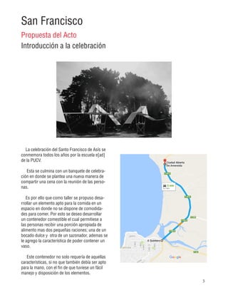5
San Francisco
Propuesta del Acto
Introducción a la celebración
La celebración del Santo Francisco de Asís se
conmemora todos los años por la escuela e[ad]
de la PUCV.
Esta se culmina con un banquete de celebra-
ción en donde se plantea una nueva manera de
compartir una cena con la reunión de las perso-
nas.
Es por ello que como taller se propuso desa-
rrollar un elemento apto para la comida en un
espacio en donde no se dispone de comodida-
des para comer. Por esto se deseo desarrollar
un contenedor comestible el cual permitiese a
las personas recibir una porción apropiada de
alimento mas dos pequeñas raciones; una de un
bocado dulce y otra de un sazonador, ademas se
le agrego la característica de poder contener un
vaso.
Este contenedor no solo requería de aquellas
características, si no que también debía ser apto
para la mano, con el fin de que tuviese un fácil
manejo y disposición de los elementos.
 