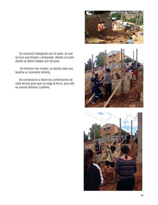 50
Se comenzó trabajando con el suelo, el cual
se tuvo que limpiar y emparejar, debido a la pen-
diente se debió trabajar por terrazas.
Se hicieron tres niveles, en donde cada uno
tendría un momento distinto.
Se comenzaron a hacer las contenciones de
cada terraza para que no caiga la tierra, para ello
se usaron listones y polines.
 