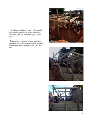 51
Ya habiendo nivelado el suelo y reforzado los
soportes de cada muro de las terrazas se co-
menzaron con la estructura que soportaría las
juegos.
Se construyo en las dos terrazas superiores,
pues la inferior tendria un momento de descanso
por lo que no requeiria de estructura para sos-
tener.
 