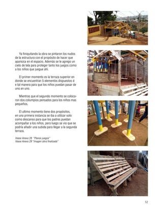 52
Ya finiquitando la obra se pintaron los nudos
de la estructura con el propósito de hacer que
aparezca en el espacio. Además se le agrego un
cielo de tela para proteger tanto los juegos como
a los niños que juegue ahí.
El primer momento es la terraza superior en
donde se encuentran 5 elementos dispuestos d
e tal manera para que los niños puedan pasar de
uno en uno.
Mientras que el segundo momento se coloca-
ron dos columpios pensados para los niños mas
pequeños.
El ultimo momento tiene dos propósitos,
en una primera instancia se iba a utilizar solo
como descanso para que los padres puedan
acompañar a los niños, pero luego se vio que se
podría añadir una subida para llegar a la segunda
terraza.
Vease Anexo 28 “Planos juegos”
Vease Anexo 29 “Imagen obra finalizada”
 
