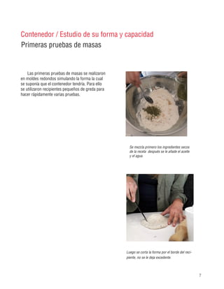 7
Se mezcla primero los ingredientes secos
de la receta después se le añade el aceite
y el agua.
Luego se corta la forma por el borde del reci-
piente, no se le deja excedente.
Primeras pruebas de masas
Contenedor / Estudio de su forma y capacidad
Las primeras pruebas de masas se realizaron
en moldes redondos simulando la forma la cual
se suponía que el contenedor tendría. Para ello
se utilizaron recipientes pequeños de greda para
hacer rápidamente varias pruebas.
 