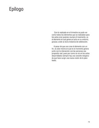 79
Con lo realizado en el trimestre se pudo ver
como todos los elementos que se realizaban para
los actos eran quienes reunian el moemento, es
el elemento el cual genera el acto en su entorno,
gracias a este se da la instancia de celebración.
A pesar de que uno cree el elemento con un
fin, es este mismo el cual en el momento genera
junto con la interacción con las perosnas ese
proposito real, pues por como se vio en los actos
desarrollados siempre hay una variante inespera-
da que hace surgir una nueva visión de lo plan-
teado.
Epílogo
 