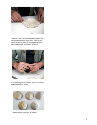 8
Primera prueba con polvos de hornear.
Teniendo la masa lista se uslerea hasta dejarla de 5
mm aproximadamente, y se coloca sobre un reci-
piente cubierto en aceite. El recipiente es de greda
para que soporte la temperatura del horno.
El cuchillo desgarra la masa por lo que con la mano
se emparejaron los bordes.
 