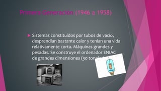 Primera Generación (1946 a 1958)
 Sistemas constituidos por tubos de vacío,
desprendían bastante calor y tenían una vida
relativamente corta. Máquinas grandes y
pesadas. Se construye el ordenador ENIAC
de grandes dimensiones (30 toneladas)
 