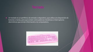 Teclado
 Un teclado es un periférico de entrada o dispositivo, que utiliza una disposición de
botones o teclas, para que actúen como palancas mecánicas o interruptores
electrónicos que envían información a la computadora.
 
