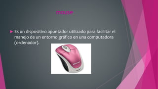 mouse
 Es un dispositivo apuntador utilizado para facilitar el
manejo de un entorno gráfico en una computadora
(ordenador).
 