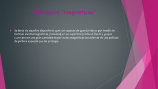 Definición *magnéticas*
 Se trata de aquellos dispositivos que son capaces de guardar datos por medio de
bobinas electromagnéticas (cabezas), en su superficie (cintas ó discos), ya que
cuentan con una gran cantidad de partículas magnéticas recubiertas de una película
de pintura especial que las protege.
 
