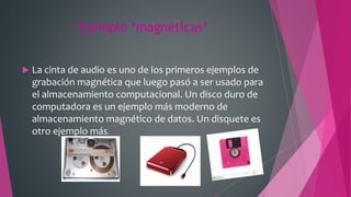 Ejemplo *magnéticas*
 La cinta de audio es uno de los primeros ejemplos de
grabación magnética que luego pasó a ser usado para
el almacenamiento computacional. Un disco duro de
computadora es un ejemplo más moderno de
almacenamiento magnético de datos. Un disquete es
otro ejemplo más.
 