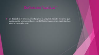 Definición *ópticas*
 Un dispositivo de almacenamiento óptico es una unidad electro-mecánica que
puede guardar y recuperar (leer y escribir) la información en un medio de disco
especial con una luz láser.
 