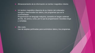  Almacenamiento de la información en tambor magnético interior.
 Un tambor magnético disponía de su interior del ordenador,
recogía y memorizaba los datos y los programas que se le
suministraban.
Programación en lenguaje máquina, consistía en largas cadenas
de bits, de ceros y unos, por lo que la programación resultaba larga
y compleja.
 Alto costo.
Uso de tarjetas perforadas para suministrar datos y los programas.
 