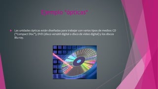 Ejemplo *ópticas*
 Las unidades ópticas están diseñadas para trabajar con varios tipos de medios: CD
("Compact Disc"), DVD (disco versátil digital o disco de video digital) y los discos
Blu-ray.
 