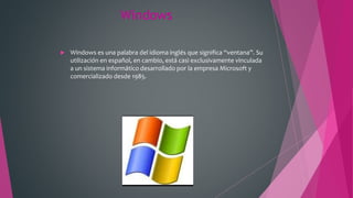 Windows
 Windows es una palabra del idioma inglés que significa “ventana”. Su
utilización en español, en cambio, está casi exclusivamente vinculada
a un sistema informático desarrollado por la empresa Microsoft y
comercializado desde 1985.
 