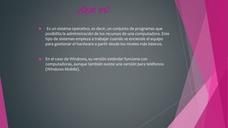 ¿Que es?
 Es un sistema operativo, es decir, un conjunto de programas que
posibilita la administración de los recursos de una computadora. Este
tipo de sistemas empieza a trabajar cuando se enciende el equipo
para gestionar el hardware a partir desde los niveles más básicos.
 En el caso de Windows, su versión estándar funciona con
computadoras, aunque también existe una versión para teléfonos
(Windows Mobile).
 