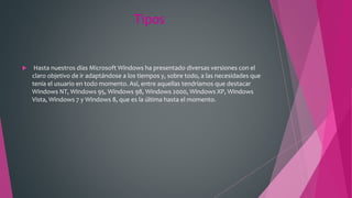 Tipos
 Hasta nuestros días Microsoft Windows ha presentado diversas versiones con el
claro objetivo de ir adaptándose a los tiempos y, sobre todo, a las necesidades que
tenía el usuario en todo momento. Así, entre aquellas tendríamos que destacar
Windows NT, Windows 95, Windows 98, Windows 2000, Windows XP, Windows
Vista, Windows 7 y Windows 8, que es la última hasta el momento.
 