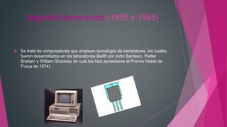 Segunda Generación (1955 a 1965)
 Se trata de computadoras que emplean tecnología de transistores, los cuáles
fueron desarrollados en los laboratorios Bell® por John Bardeen, Walter
Brattain y William Shockley (lo cuál les hizo acreedores al Premio Nobel de
Física de 1974).
 