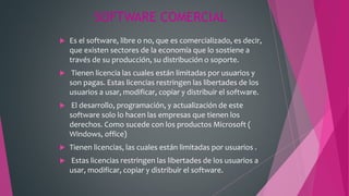 SOFTWARE COMERCIAL
 Es el software, libre o no, que es comercializado, es decir,
que existen sectores de la economía que lo sostiene a
través de su producción, su distribución o soporte.
 Tienen licencia las cuales están limitadas por usuarios y
son pagas. Estas licencias restringen las libertades de los
usuarios a usar, modificar, copiar y distribuir el software.
 El desarrollo, programación, y actualización de este
software solo lo hacen las empresas que tienen los
derechos. Como sucede con los productos Microsoft (
Windows, office)
 Tienen licencias, las cuales están limitadas por usuarios .
 Estas licencias restringen las libertades de los usuarios a
usar, modificar, copiar y distribuir el software.
 