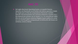 MAC OS
 Del inglés Macintosh Operating System, en español Sistema
Operativo de Macintosh: es el nombre del sistema operativo creado
por Apple para su línea de computadoras Macintosh, también
aplicado retroactivamente a las versiones anteriores a System 7.6, y
que apareció por primera vez en System 7.5.1. Es conocido por haber
sido uno de los primeros sistemas dirigidos al gran público en contar
con una interfaz gráfica compuesta por la interacción del mouse con
ventanas, iconos y menús.
 