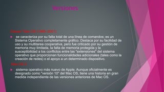 Versiones
Classic" Mac OS (1985–2001)
 se caracteriza por su falta total de una línea de comandos; es un
Sistema Operativo completamente gráfico. Destaca por su facilidad de
uso y su multitarea cooperativa, pero fue criticado por su gestión de
memoria muy limitada, la falta de memoria protegida y la
susceptibilidad a los conflictos entre las "extensiones" del sistema
operativo que proporcionan funcionalidades adicionales (tales como la
creación de redes) o el apoyo a un determinado dispositivo.
Mac OS X
 sistema operativo más nuevo de Apple. Aunque oficialmente es
designado como "versión 10" del Mac OS, tiene una historia en gran
medida independiente de las versiones anteriores de Mac OS.
 