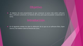 Objetivo
 El objetivo de este presentación es que conozcan un poco más sobre software
libre, software comercial y la historia de Linux para que así puedan comprender el
tema.
Introducción
 En el siguiente trabajo les daré la definición de lo que es un software libre, Open
Source y les hablare sobre la historia de Linux.
 