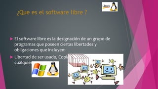 ¿Que es el software libre ?
 El software libre es la designación de un grupo de
programas que poseen ciertas libertades y
obligaciones que incluyen:
 Libertad de ser usado, Copiado y distribuido por
cualquiera
 