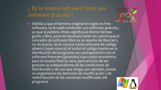 ¿ Es lo mismo software libre que
software gratuito ?
 Debido a que el termino original en ingles es free
software, se le suele confundir con software gratuito,
ya que la palabra «free» significa al mismo tiempo
gratis y libre, pero es necesario tener en cuenta que el
concepto de software libre es un asunto de libertad y
no de precio. Se le conoce como software de código
abierto (open source) al incluir el código fuente en la
distribución del programa, en contraposición con el
software freeware (gratuito) cuyo costo económico
para el usuario final es cero, pero el echo de ser
gratuito es independiente de las condiciones de
distribución y de uso que tenga, por ejemplo, puede
no organizarse los derechos de modificación y de
redistribución de las versiones modificadas del
programa
 