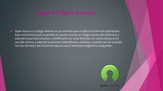 ¿qué es Open source?
 Open Source o Código Abierto es un termino que se aplica al Software distribuido
bajo una licencia que le permita al usuario acceso al código fuente del Software, y
además le permita estudiar y modificarlo con toda libertad, sin restricciones en el
uso del mismo; y además le permita redistribuirlo, siempre y cuando sea de acuerdo
con los términos de la licencia bajo la cual el Software original fue adquirido.
 