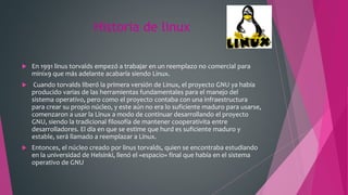 Historia de linux
 En 1991 linus torvalds empezó a trabajar en un reemplazo no comercial para
minix9 que más adelante acabaría siendo Linux.
 Cuando torvalds liberó la primera versión de Linux, el proyecto GNU ya había
producido varias de las herramientas fundamentales para el manejo del
sistema operativo, pero como el proyecto contaba con una infraestructura
para crear su propio núcleo, y este aún no era lo suficiente maduro para usarse,
comenzaron a usar la Linux a modo de continuar desarrollando el proyecto
GNU, siendo la tradicional filosofía de mantener cooperativita entre
desarrolladores. El día en que se estime que hurd es suficiente maduro y
estable, será llamado a reemplazar a Linux.
 Entonces, el núcleo creado por linus torvalds, quien se encontraba estudiando
en la universidad de Helsinki, llenó el «espacio» final que había en el sistema
operativo de GNU
 
