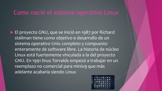 Como nació el sistema operativo Linux
 El proyecto GNU, que se inició en 1987 por Richard
stallman tiene como objetivo e desarrollo de un
sistema operativo Unix completo y compuesto
enteramente de software libre. La historia de núcleo
Linux está fuertemente vinculada a la del proyecto
GNU. En 1991 linus Torvalds empezó a trabajar en un
reemplazo no comercial para minix9 que más
adelante acabaría siendo Linux
 