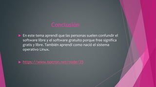Conclusión
 En este tema aprendí que las personas suelen confundir el
software libre y el software gratuito porque free significa
gratis y libre. También aprendí como nació el sistema
operativo Linux.
 https://www.isocron.net/node/35
 